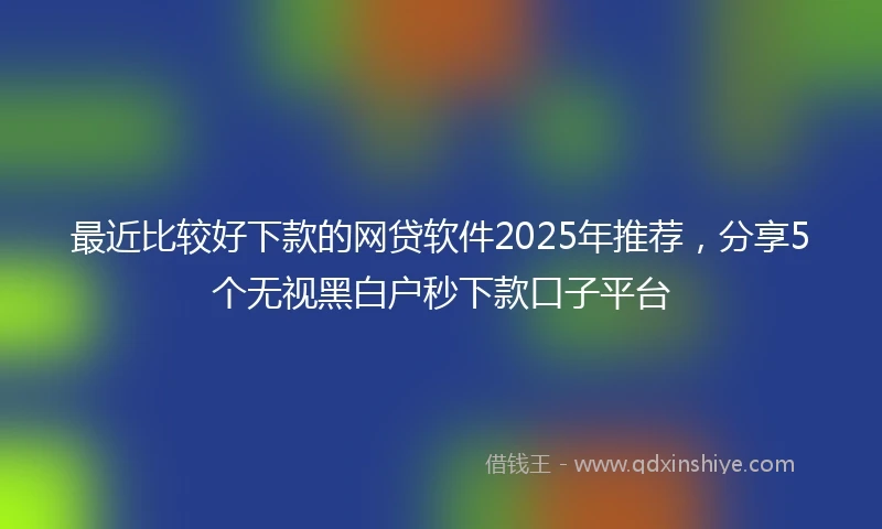 最近比较好下款的网贷软件2025年推荐,分享5个无视黑白户秒下款口子平台