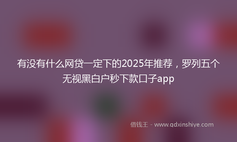 有没有什么网贷一定下的2025年推荐，罗列五个无视黑白户秒下款口子app