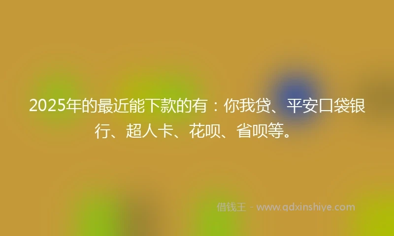 2025年的最近能下款的有：你我贷、平安口袋银行、超人卡、花呗、省呗等。