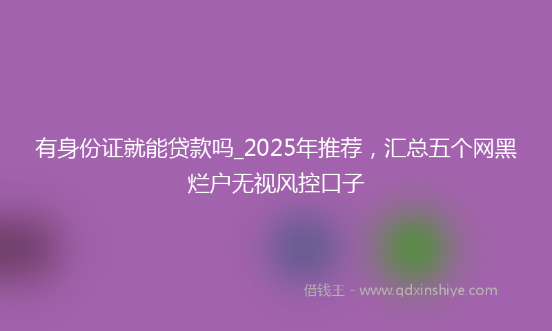 有身份证就能贷款吗_2025年推荐，汇总五个网黑烂户无视风控口子
