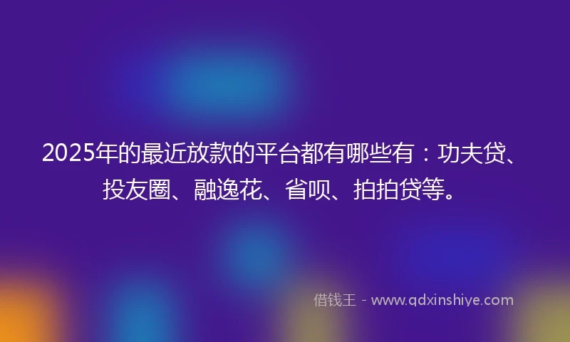 2025年的最近放款的平台都有哪些有：功夫贷、投友圈、融逸花、省呗、拍拍贷等。