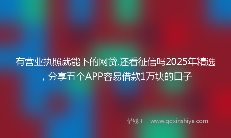 有营业执照就能下的网贷,还看征信吗2025年精选，分享五个APP容易借款1万块的口子