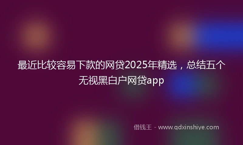 最近比较容易下款的网贷2025年精选,总结五个无视黑白户网贷app
