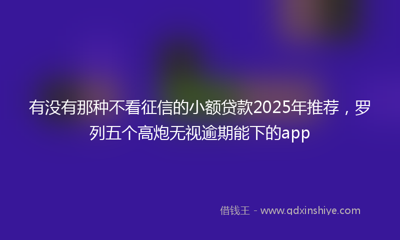 有没有那种不看征信的小额贷款2025年推荐，罗列五个高炮无视逾期能下的app