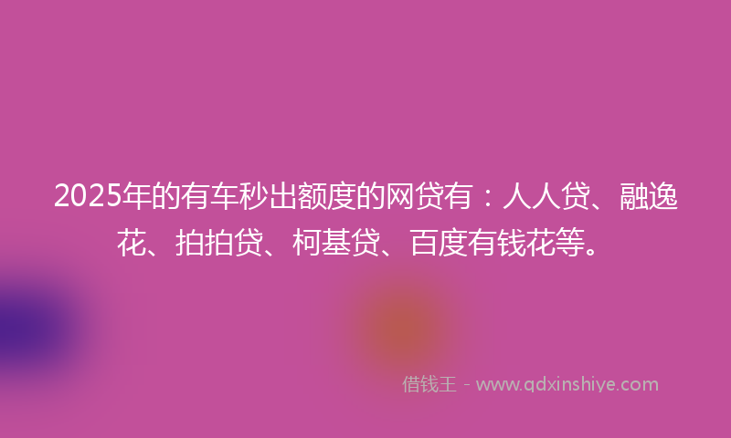 2025年的有车秒出额度的网贷有：人人贷、融逸花、拍拍贷、柯基贷、百度有钱花等。
