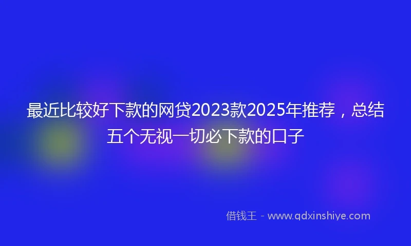 最近比较好下款的网贷2023款2025年推荐，总结五个无视一切必下款的口子