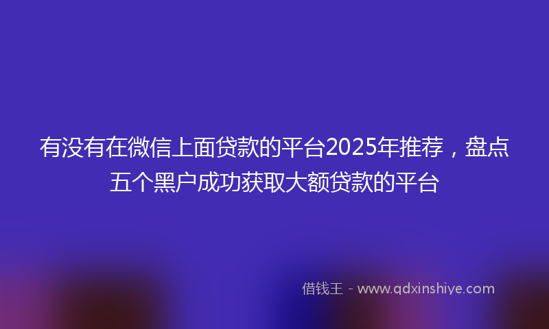 有没有在微信上面贷款的平台2025年推荐，盘点五个黑户成功获取大额贷款的平台