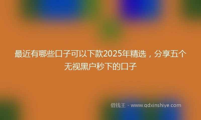 最近有哪些口子可以下款2025年精选，分享五个无视黑户秒下的口子