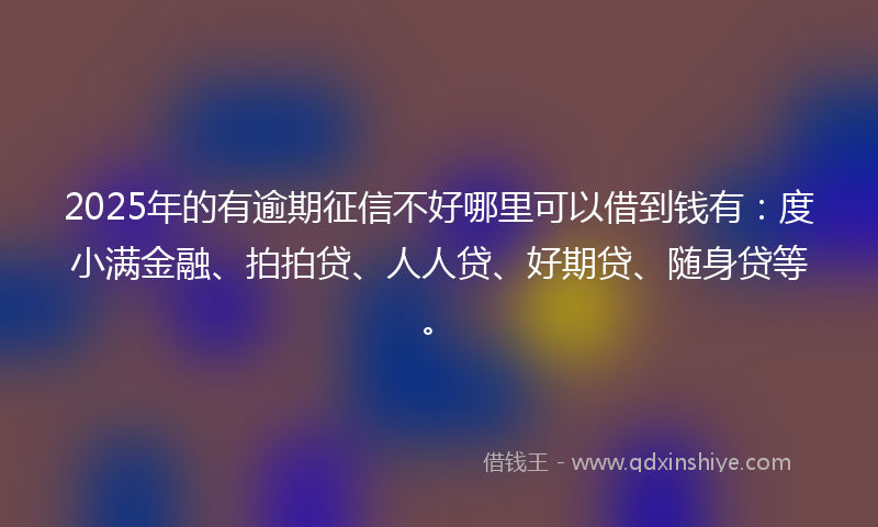 2025年的有逾期征信不好哪里可以借到钱有：度小满金融、拍拍贷、人人贷、好期贷、随身贷等。