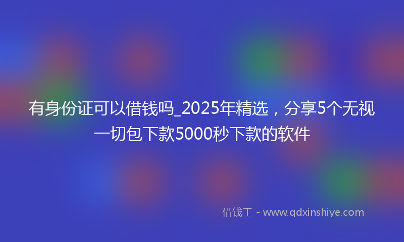 有身份证可以借钱吗_2025年精选，分享5个无视一切包下款5000秒下款的软件