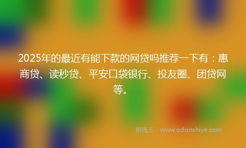 2025年的最近有能下款的网贷吗推荐一下有：惠商贷、读秒贷、平安口袋银行、投友圈、团贷网等。