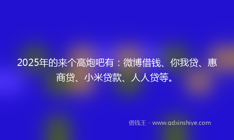 2025年的来个高炮吧有：微博借钱、你我贷、惠商贷、小米贷款、人人贷等。