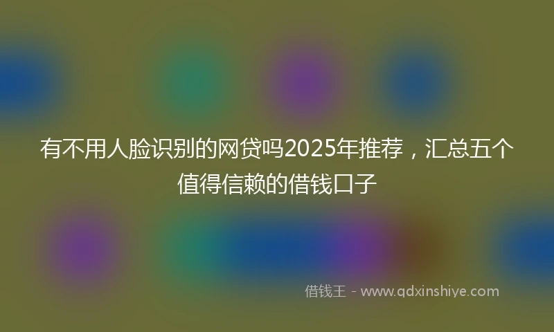 有不用人脸识别的网贷吗2025年推荐，汇总五个值得信赖的借钱口子