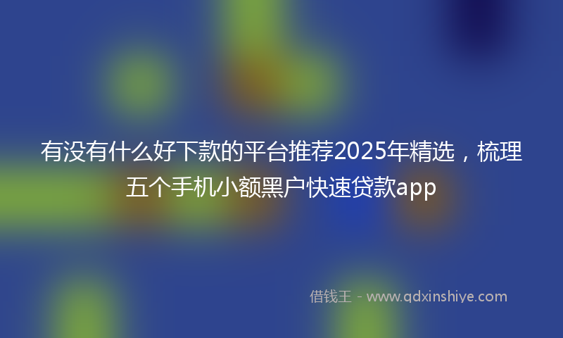 有没有什么好下款的平台推荐2025年精选，梳理五个手机小额黑户快速贷款app