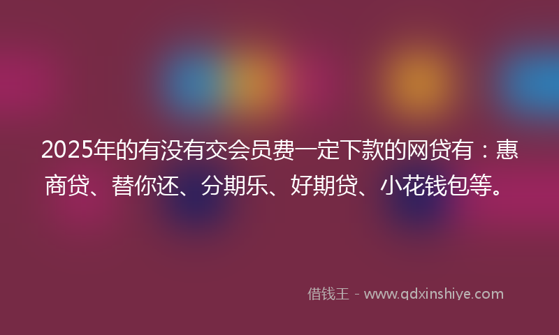 2025年的有没有交会员费一定下款的网贷有：惠商贷、替你还、分期乐、好期贷、小花钱包等。
