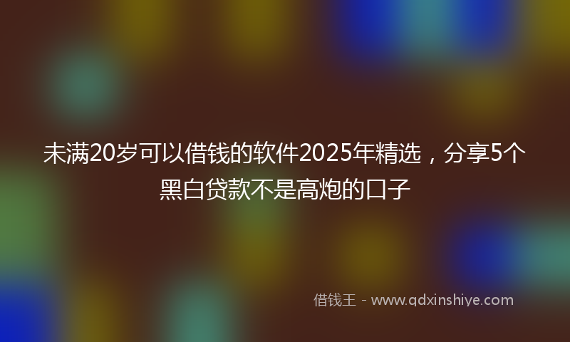 未满20岁可以借钱的软件2025年精选，分享5个黑白贷款不是高炮的口子