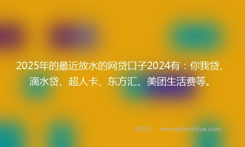 2025年的最近放水的网贷口子2024有：你我贷、滴水贷、超人卡、东方汇、美团生活费等。