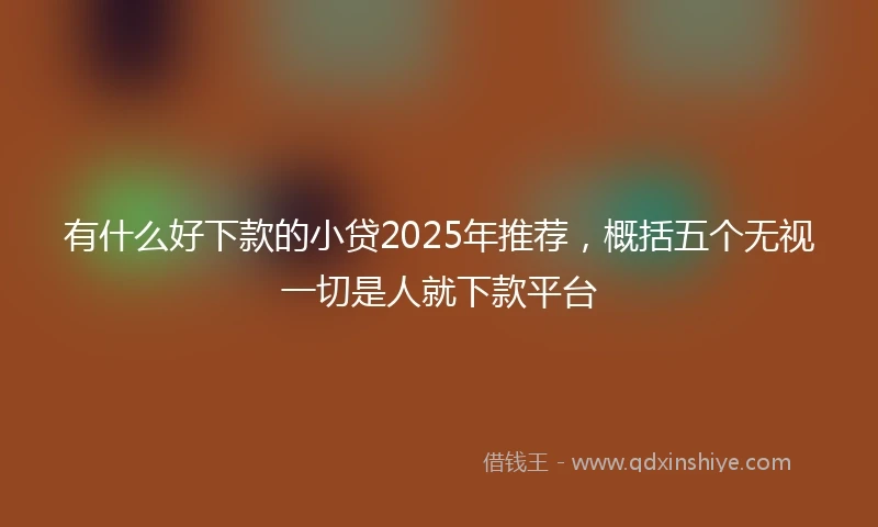 有什么好下款的小贷2025年推荐，概括五个无视一切是人就下款平台