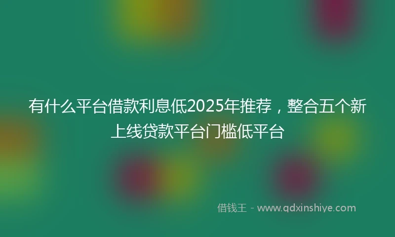 有什么平台借款利息低2025年推荐，整合五个新上线贷款平台门槛低平台