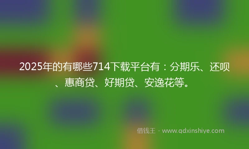 2025年的有哪些714下载平台有：分期乐、还呗、惠商贷、好期贷、安逸花等。