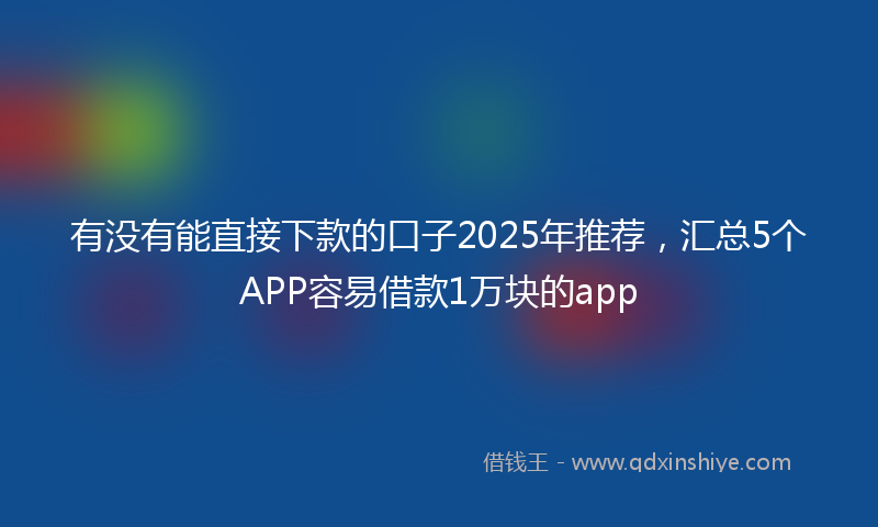 有没有能直接下款的口子2025年推荐，汇总5个APP容易借款1万块的app