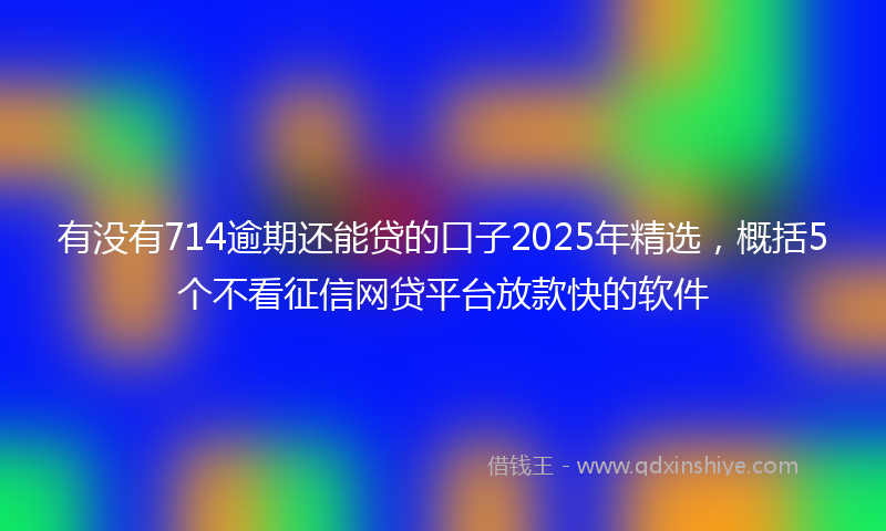 有没有714逾期还能贷的口子2025年精选，概括5个不看征信网贷平台放款快的软件