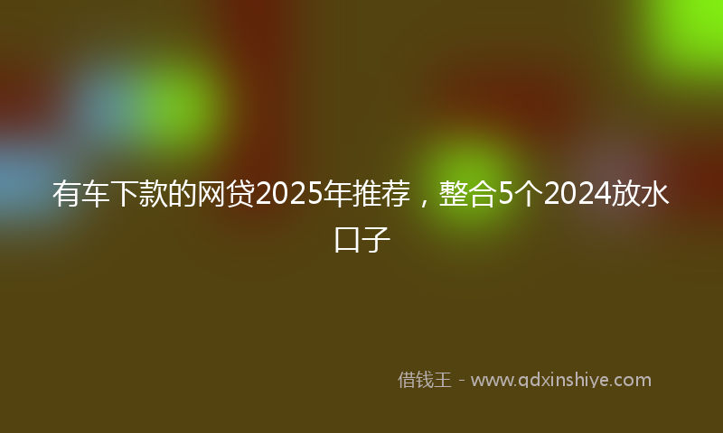 有车下款的网贷2025年推荐，整合5个2024放水口子
