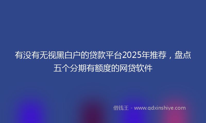 有没有无视黑白户的贷款平台2025年推荐,盘点五个分期有额度的网贷软件
