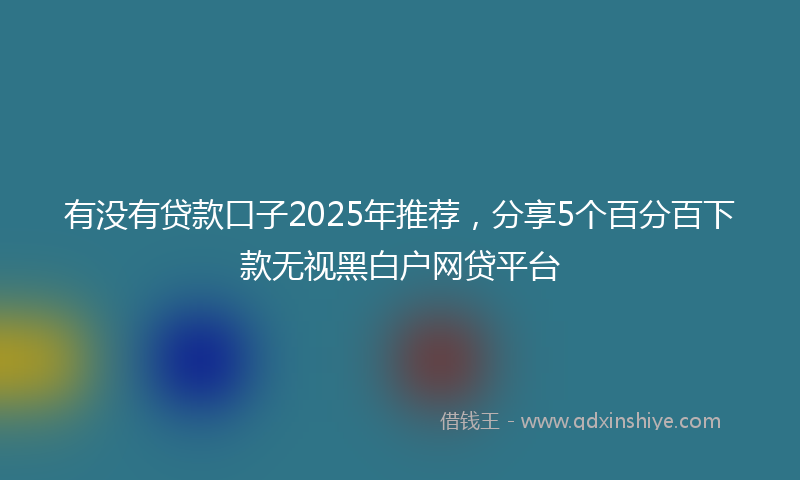 有没有贷款口子2025年推荐，分享5个百分百下款无视黑白户网贷平台