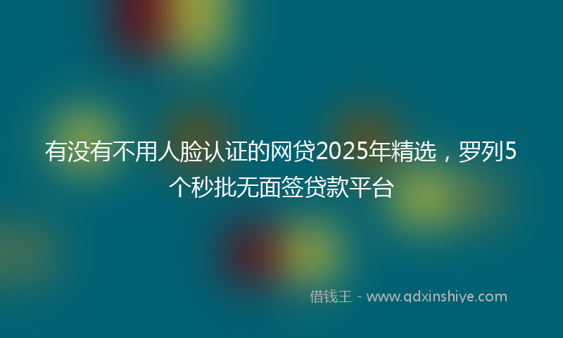 有没有不用人脸认证的网贷2025年精选，罗列5个秒批无面签贷款平台