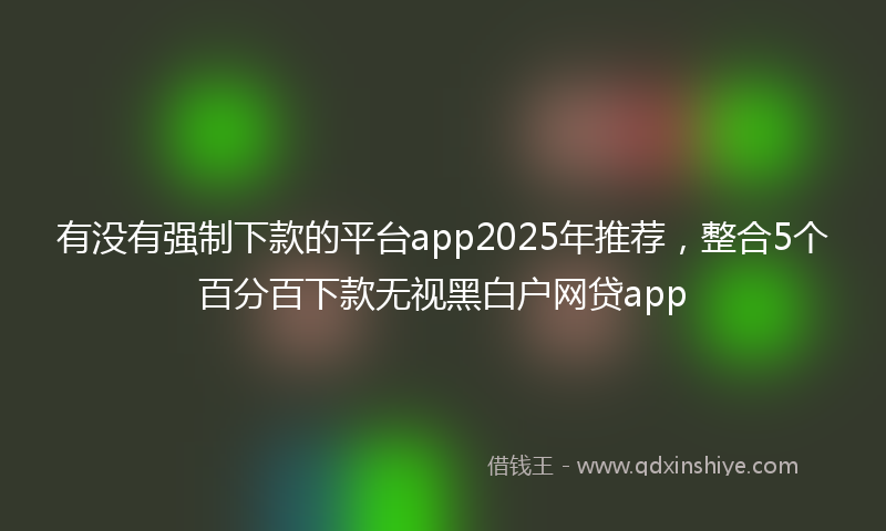 有没有强制下款的平台app2025年推荐，整合5个百分百下款无视黑白户网贷app