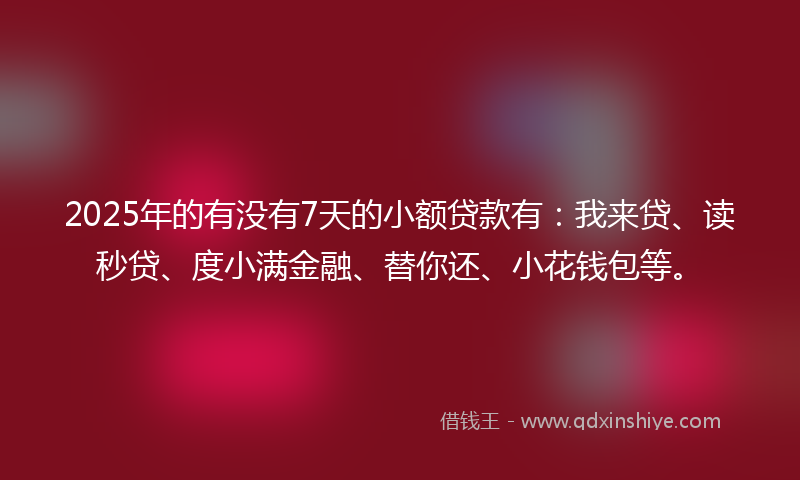 2025年的有没有7天的小额贷款有：我来贷、读秒贷、度小满金融、替你还、小花钱包等。