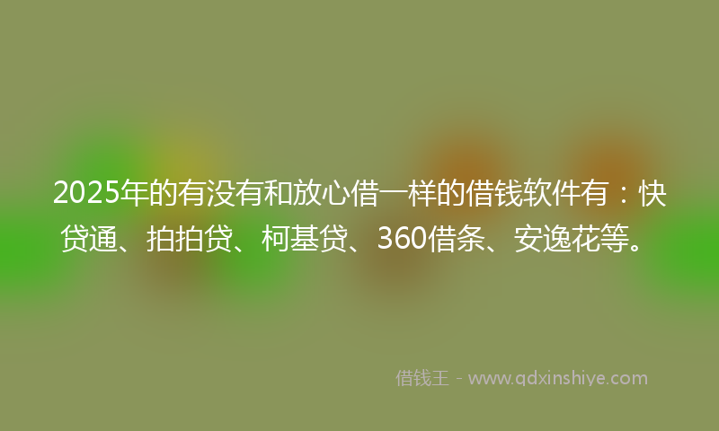 2025年的有没有和放心借一样的借钱软件有:快贷通、拍拍贷、柯基贷、360借条、安逸花等。