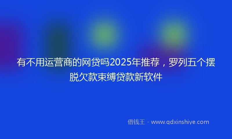 有不用运营商的网贷吗2025年推荐，罗列五个摆脱欠款束缚贷款新软件