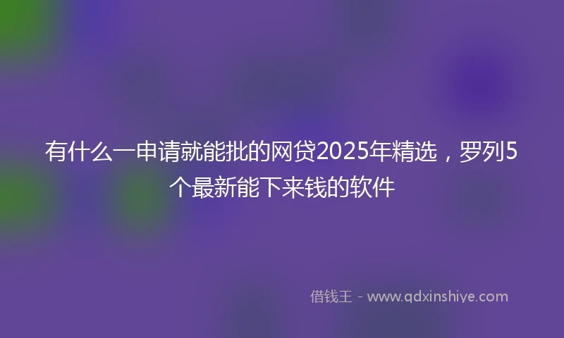 有什么一申请就能批的网贷2025年精选，罗列5个最新能下来钱的软件