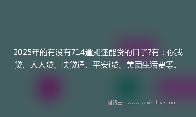 2025年的有没有714逾期还能贷的口子?有：你我贷、人人贷、快贷通、平安i贷、美团生活费等。
