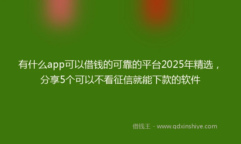 有什么app可以借钱的可靠的平台2025年精选，分享5个可以不看征信就能下款的软件