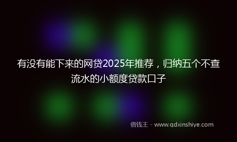 有没有能下来的网贷2025年推荐，归纳五个不查流水的小额度贷款口子