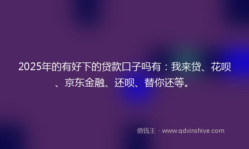 2025年的有好下的贷款口子吗有：我来贷、花呗、京东金融、还呗、替你还等。