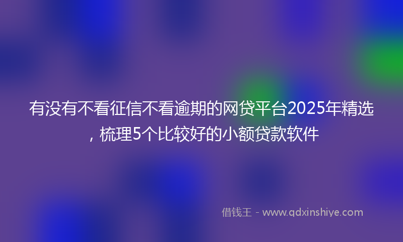 有没有不看征信不看逾期的网贷平台2025年精选，梳理5个比较好的小额贷款软件
