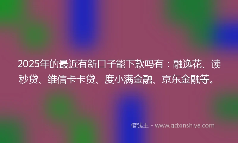 2025年的最近有新口子能下款吗有：融逸花、读秒贷、维信卡卡贷、度小满金融、京东金融等。