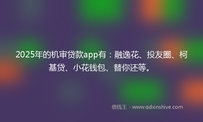 2025年的机审贷款app有：融逸花、投友圈、柯基贷、小花钱包、替你还等。