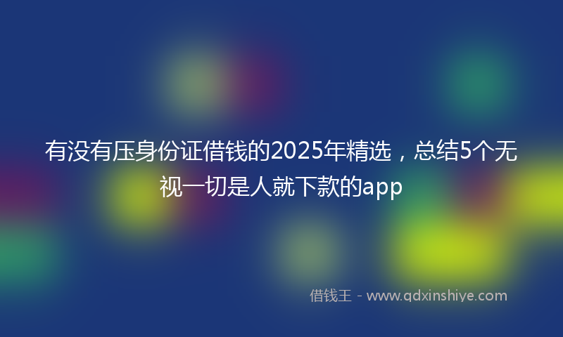 有没有压身份证借钱的2025年精选，总结5个无视一切是人就下款的app
