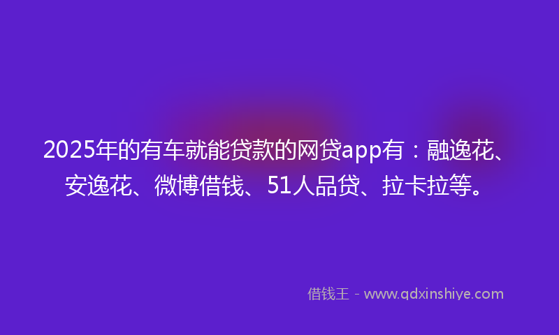 2025年的有车就能贷款的网贷app有：融逸花、安逸花、微博借钱、51人品贷、拉卡拉等。