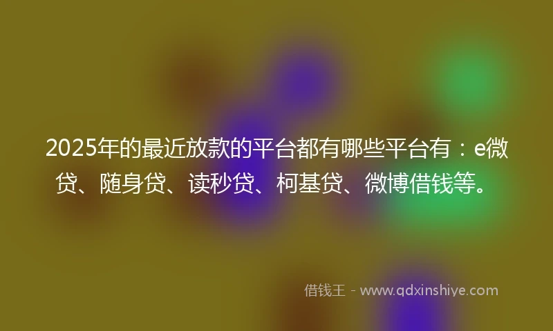 2025年的最近放款的平台都有哪些平台有：e微贷、随身贷、读秒贷、柯基贷、微博借钱等。