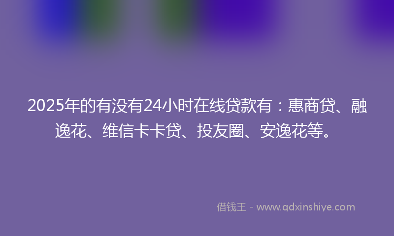 2025年的有没有24小时在线贷款有：惠商贷、融逸花、维信卡卡贷、投友圈、安逸花等。