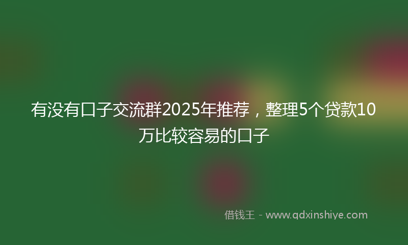 有没有口子交流群2025年推荐，整理5个贷款10万比较容易的口子