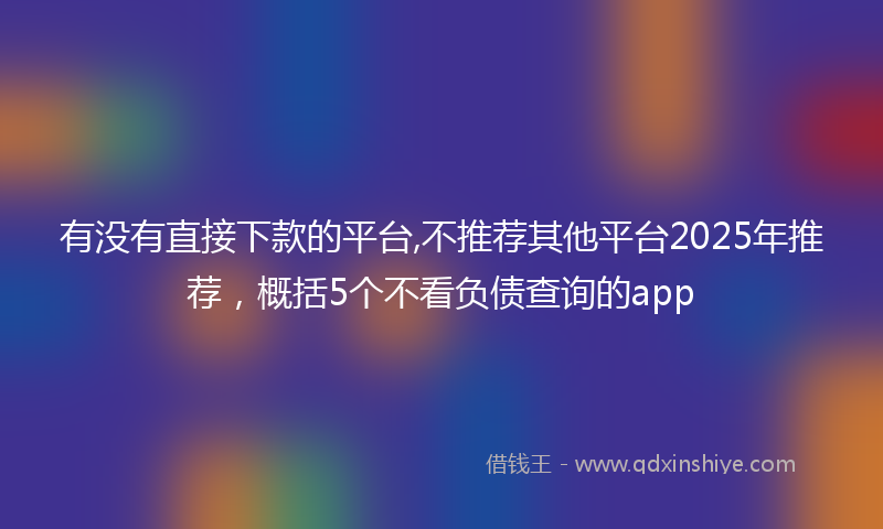 有没有直接下款的平台,不推荐其他平台2025年推荐，概括5个不看负债查询的app