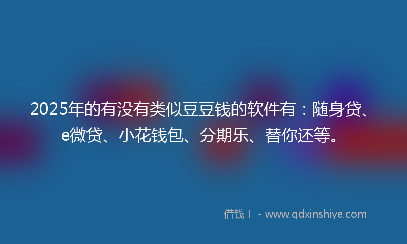2025年的有没有类似豆豆钱的软件有：随身贷、e微贷、小花钱包、分期乐、替你还等。