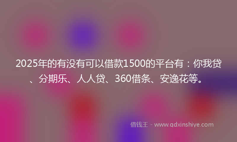 2025年的有没有可以借款1500的平台有：你我贷、分期乐、人人贷、360借条、安逸花等。